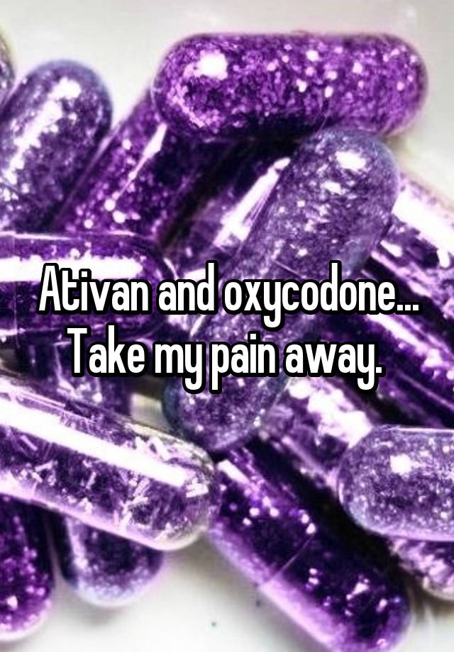 Ativan and oxycodone... Take my pain away. 