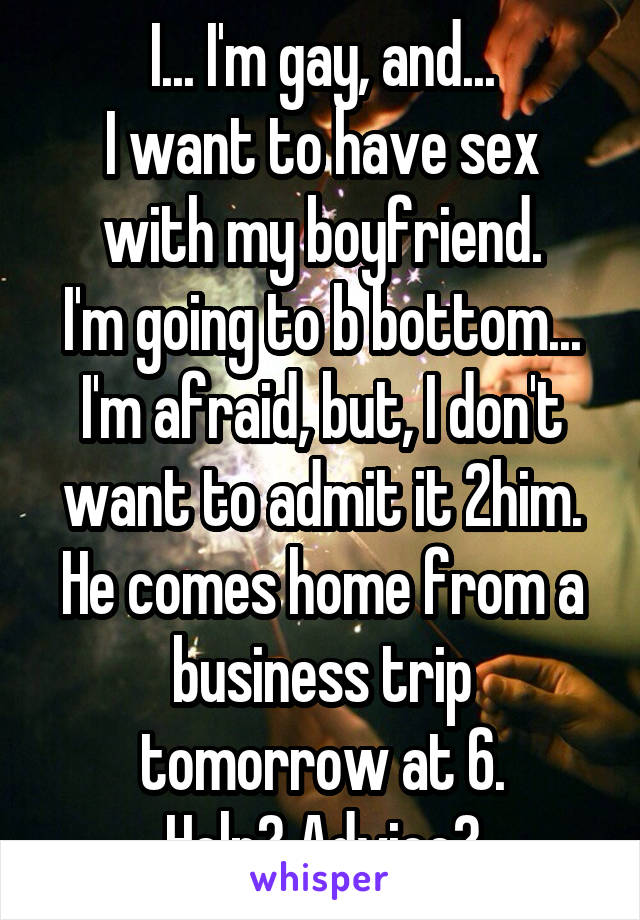 I... I'm gay, and...
I want to have sex with my boyfriend.
I'm going to b bottom...
I'm afraid, but, I don't want to admit it 2him.
He comes home from a business trip tomorrow at 6.
Help? Advice?