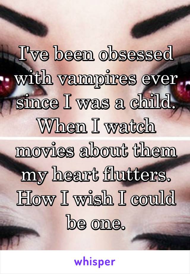 I've been obsessed with vampires ever since I was a child. When I watch movies about them my heart flutters. How I wish I could be one.