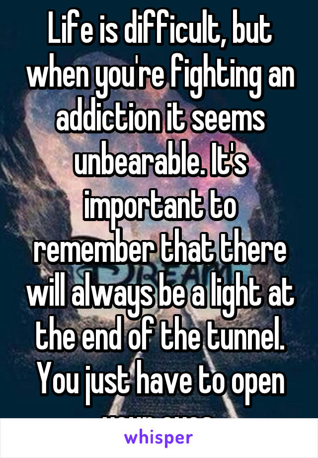 Life is difficult, but when you're fighting an addiction it seems unbearable. It's important to remember that there will always be a light at the end of the tunnel. You just have to open your eyes.