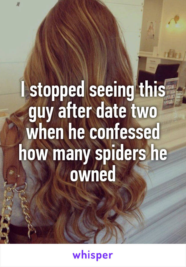 I stopped seeing this guy after date two when he confessed how many spiders he owned