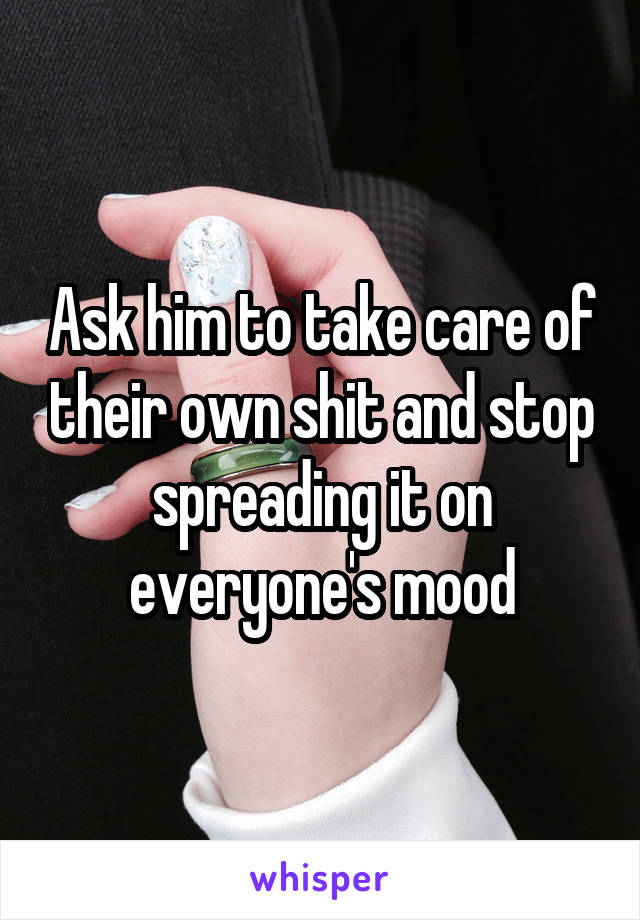 Ask him to take care of their own shit and stop spreading it on everyone's mood