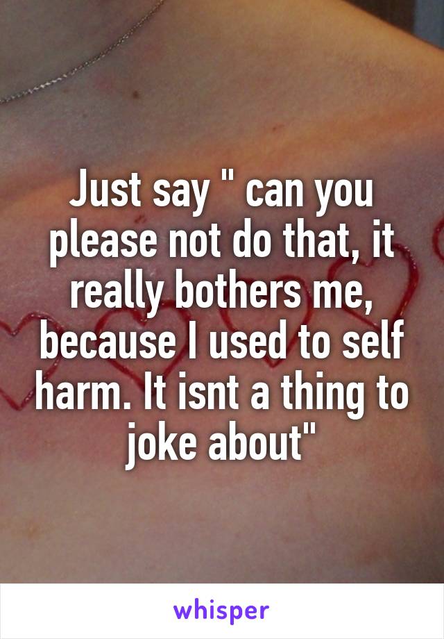 Just say " can you please not do that, it really bothers me, because I used to self harm. It isnt a thing to joke about"
