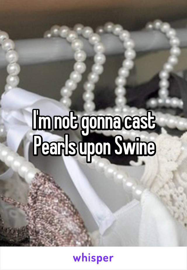 I'm not gonna cast Pearls upon Swine