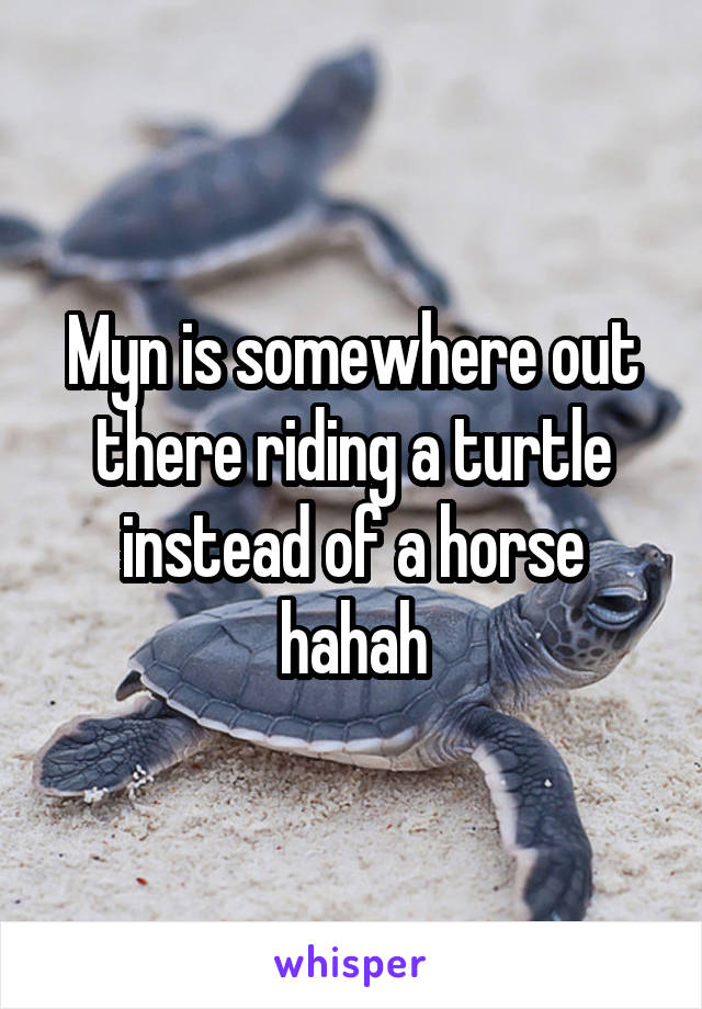 Myn is somewhere out there riding a turtle instead of a horse hahah