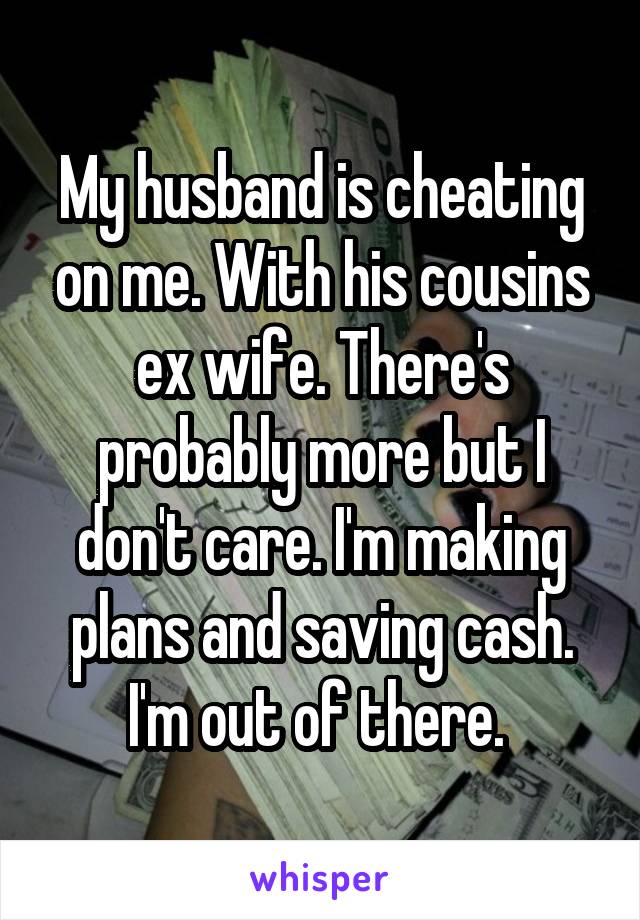 My husband is cheating on me. With his cousins ex wife. There's probably more but I don't care. I'm making plans and saving cash. I'm out of there. 