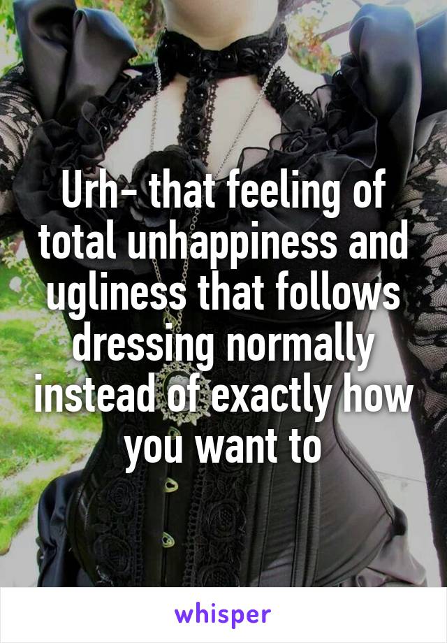 Urh- that feeling of total unhappiness and ugliness that follows dressing normally instead of exactly how you want to