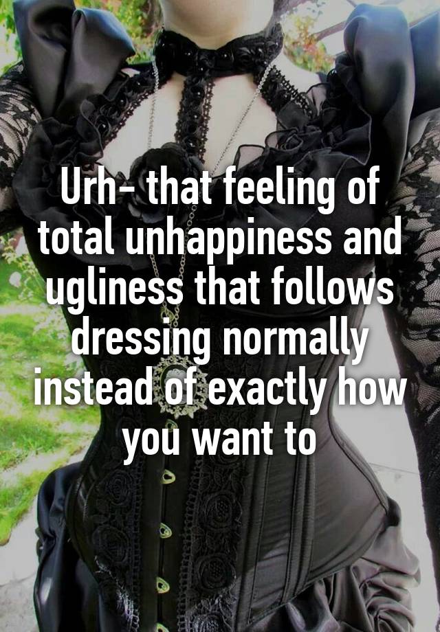 Urh- that feeling of total unhappiness and ugliness that follows dressing normally instead of exactly how you want to