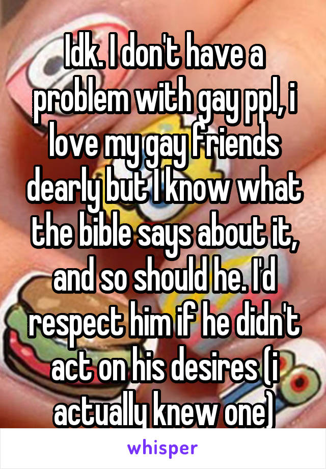 Idk. I don't have a problem with gay ppl, i love my gay friends dearly but I know what the bible says about it, and so should he. I'd respect him if he didn't act on his desires (i actually knew one)