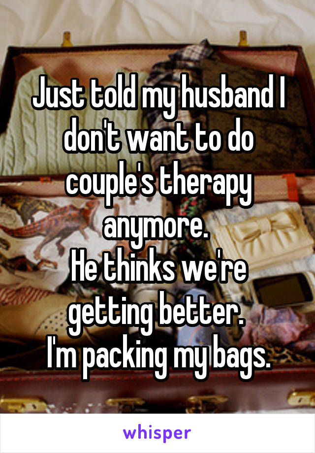 Just told my husband I don't want to do couple's therapy anymore. 
He thinks we're getting better. 
I'm packing my bags.