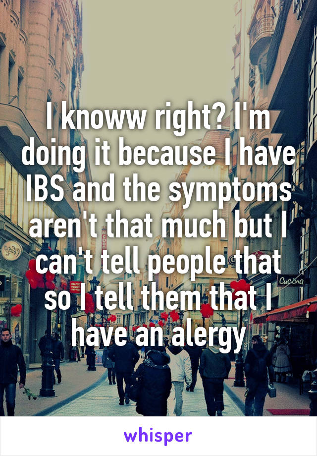 I knoww right? I'm doing it because I have IBS and the symptoms aren't that much but I can't tell people that so I tell them that I have an alergy