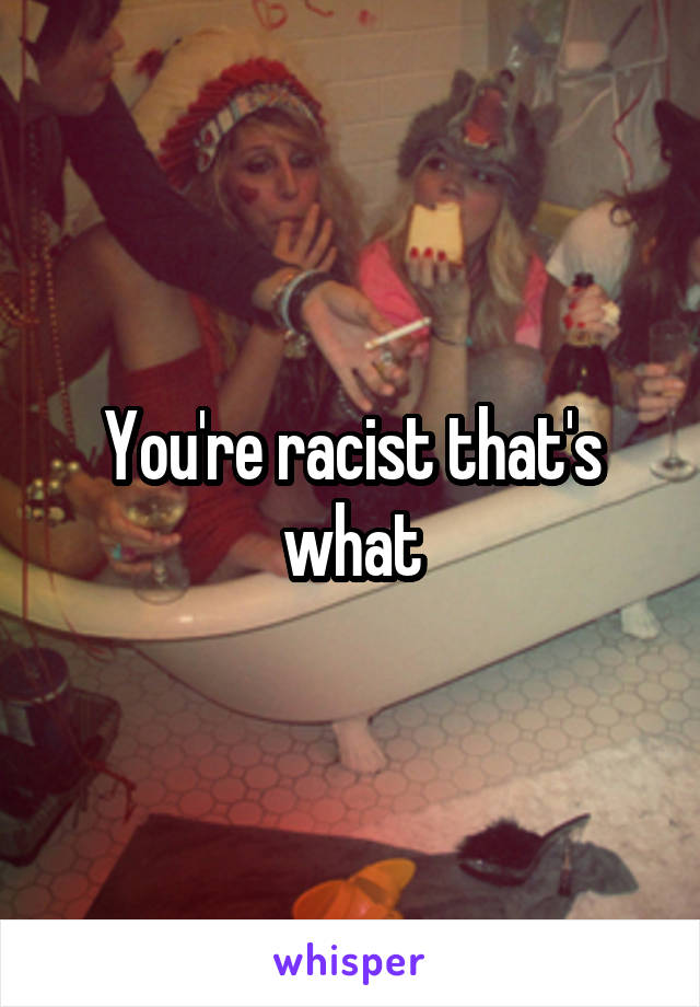 You're racist that's what