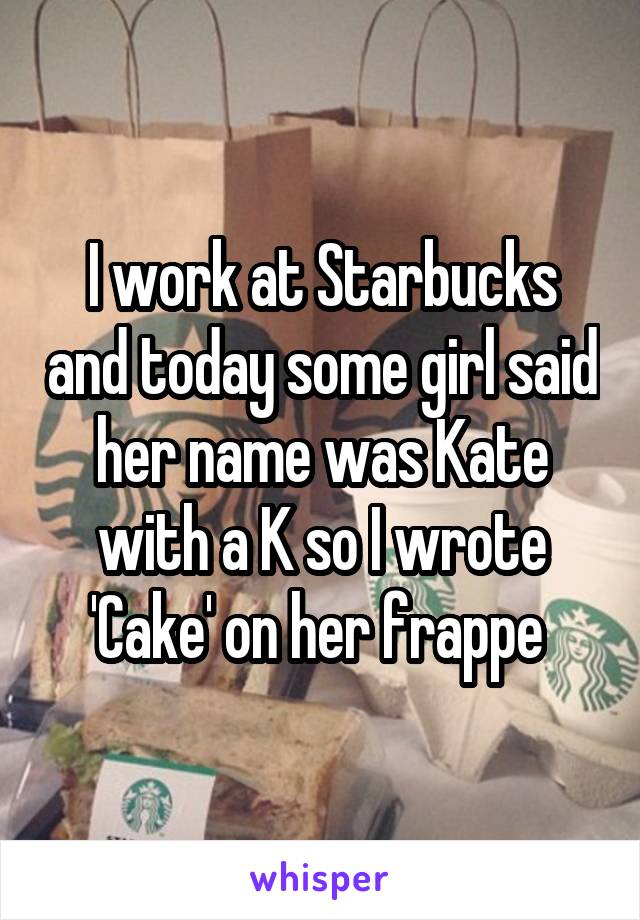 I work at Starbucks and today some girl said her name was Kate with a K so I wrote 'Cake' on her frappe 