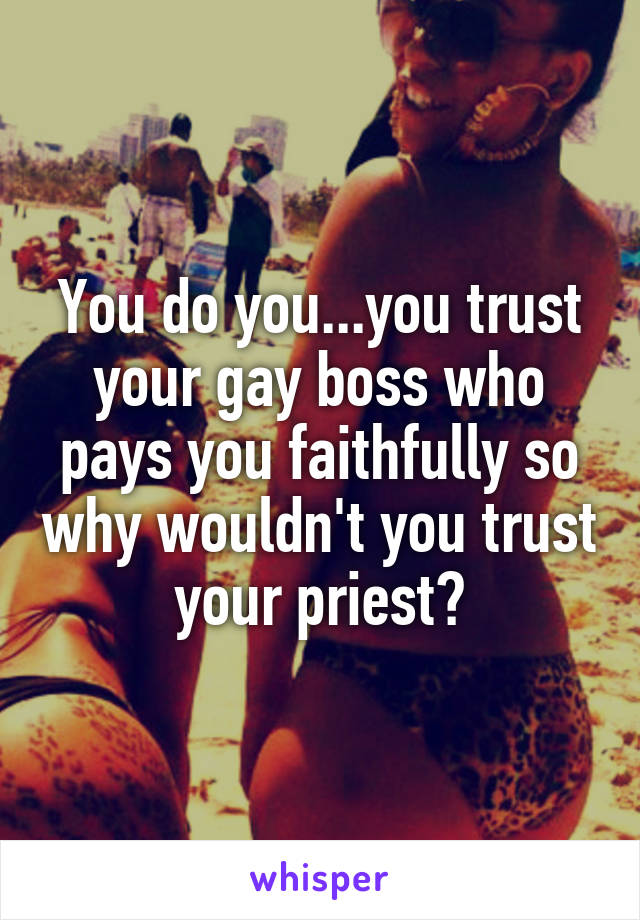 You do you...you trust your gay boss who pays you faithfully so why wouldn't you trust your priest?