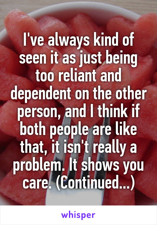 I've always kind of seen it as just being too reliant and dependent on the other person, and I think if both people are like that, it isn't really a problem. It shows you care. (Continued...)