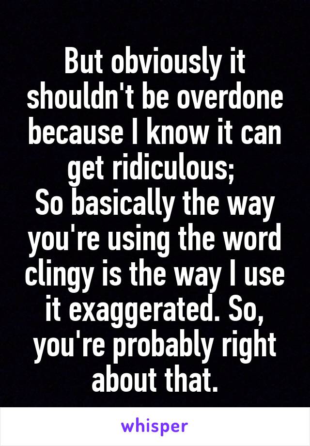 But obviously it shouldn't be overdone because I know it can get ridiculous; 
So basically the way you're using the word clingy is the way I use it exaggerated. So, you're probably right about that.