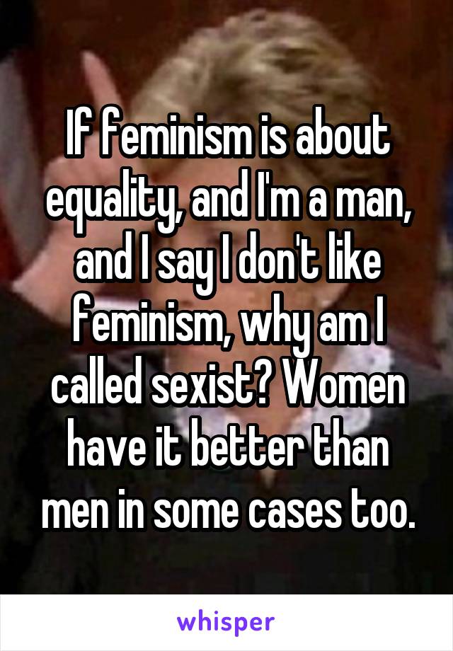 If feminism is about equality, and I'm a man, and I say I don't like feminism, why am I called sexist? Women have it better than men in some cases too.