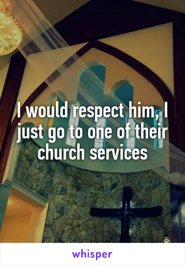 I would respect him, I just go to one of their church services