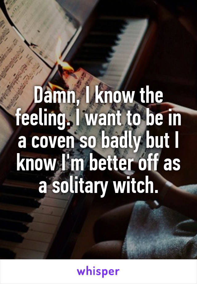 Damn, I know the feeling. I want to be in a coven so badly but I know I'm better off as a solitary witch.