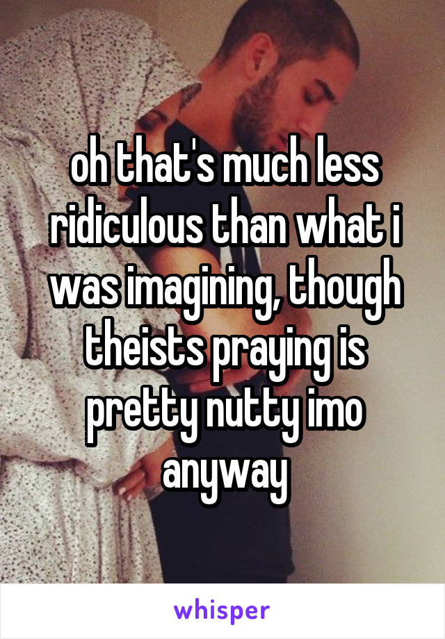 oh that's much less ridiculous than what i was imagining, though theists praying is pretty nutty imo anyway