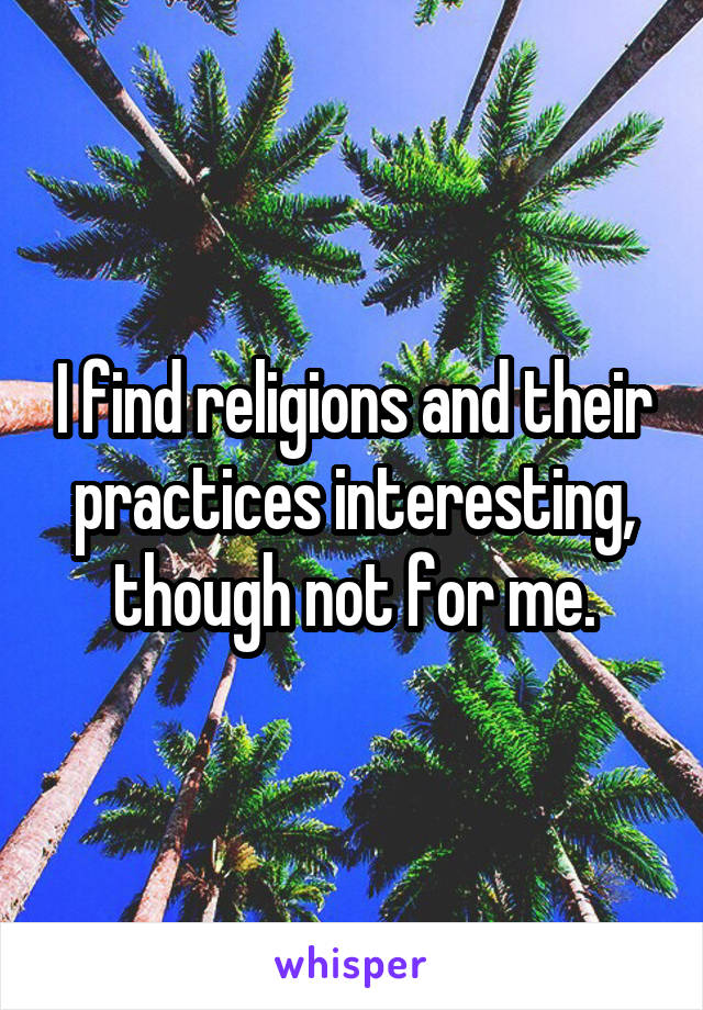 I find religions and their practices interesting, though not for me.