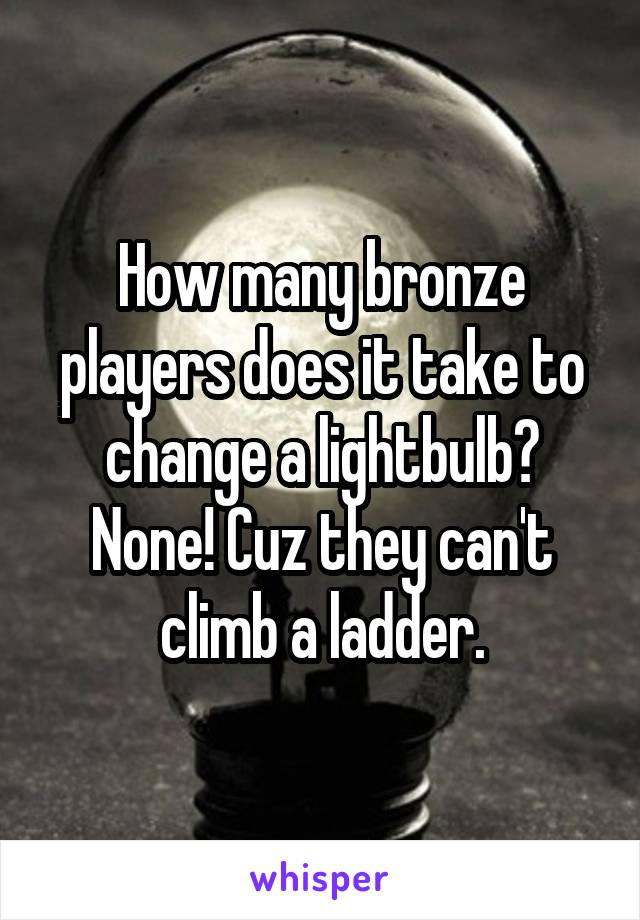 How many bronze players does it take to change a lightbulb? None! Cuz they can't climb a ladder.