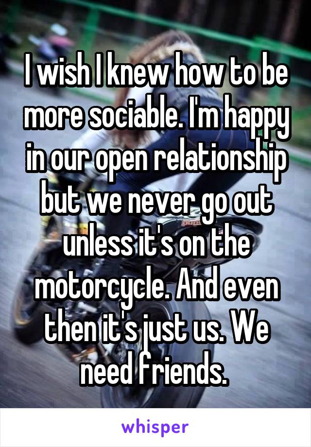 I wish I knew how to be more sociable. I'm happy in our open relationship but we never go out unless it's on the motorcycle. And even then it's just us. We need friends. 