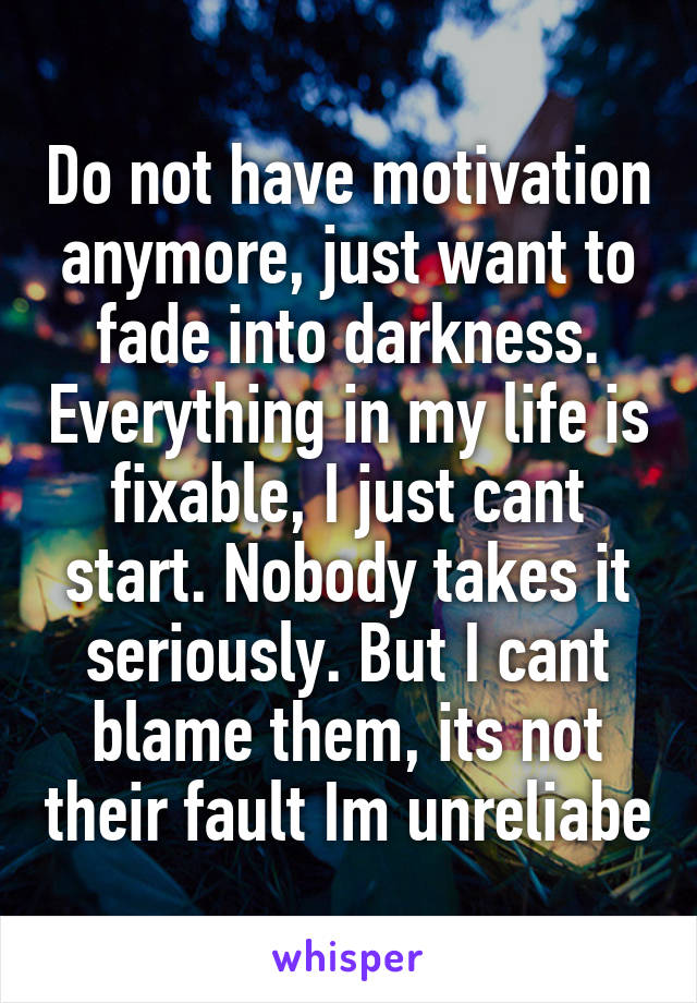 Do not have motivation anymore, just want to fade into darkness. Everything in my life is fixable, I just cant start. Nobody takes it seriously. But I cant blame them, its not their fault Im unreliabe