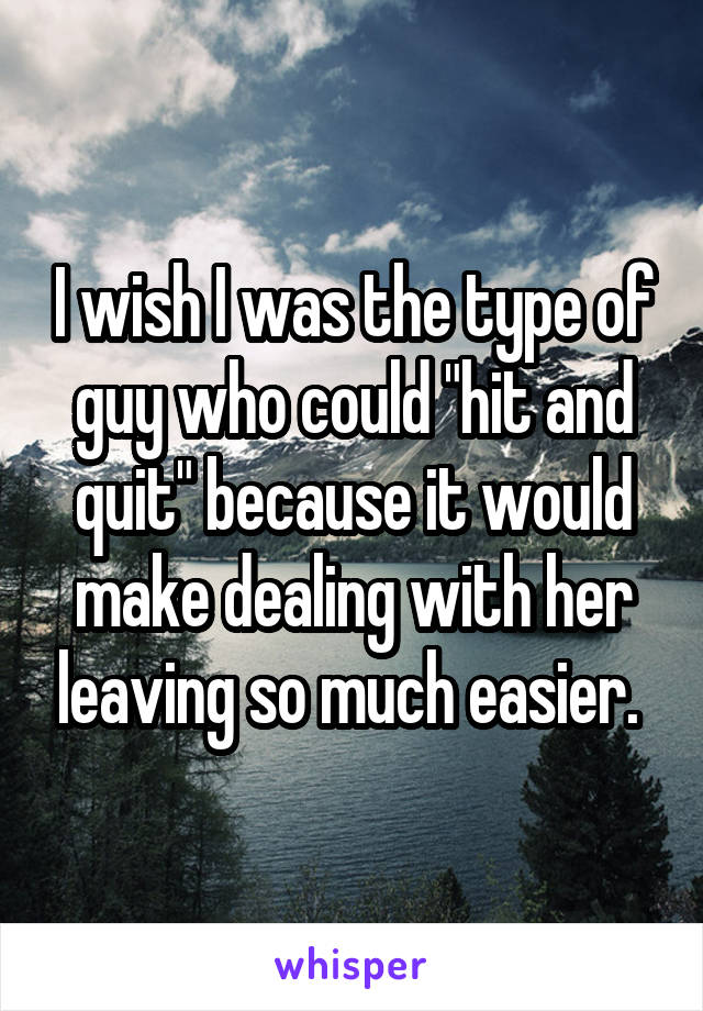 I wish I was the type of guy who could "hit and quit" because it would make dealing with her leaving so much easier. 
