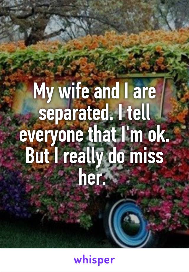 My wife and I are separated. I tell everyone that I'm ok. But I really do miss her. 