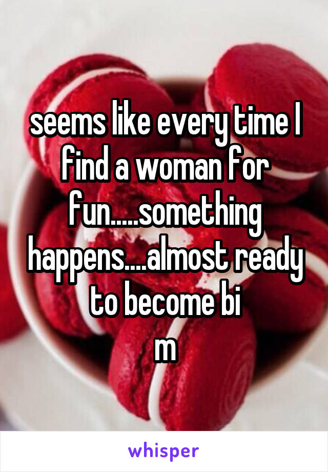 seems like every time I find a woman for fun.....something happens....almost ready to become bi
m