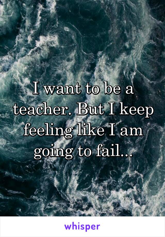 I want to be a teacher. But I keep feeling like I am going to fail...