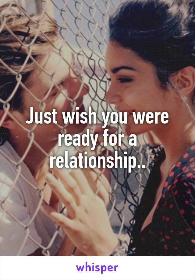 Just wish you were ready for a relationship..