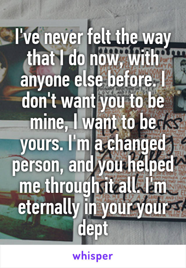 I've never felt the way that I do now, with anyone else before. I don't want you to be mine, I want to be yours. I'm a changed person, and you helped me through it all. I'm eternally in your your dept
