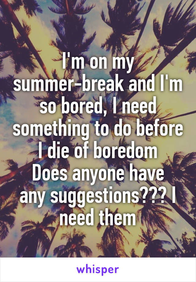 I'm on my summer-break and I'm so bored, I need something to do before I die of boredom
Does anyone have any suggestions??? I need them