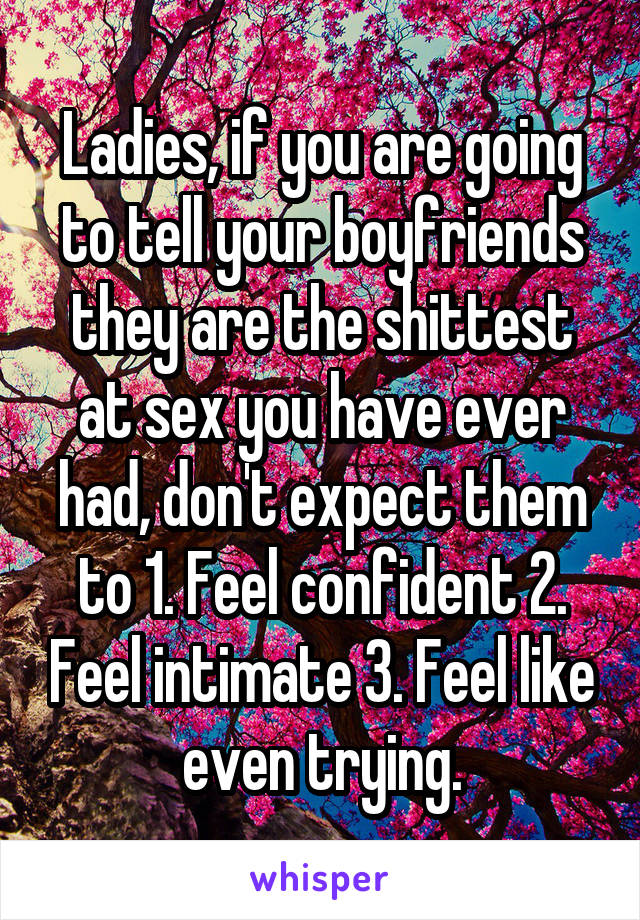 Ladies, if you are going to tell your boyfriends they are the shittest at sex you have ever had, don't expect them to 1. Feel confident 2. Feel intimate 3. Feel like even trying.