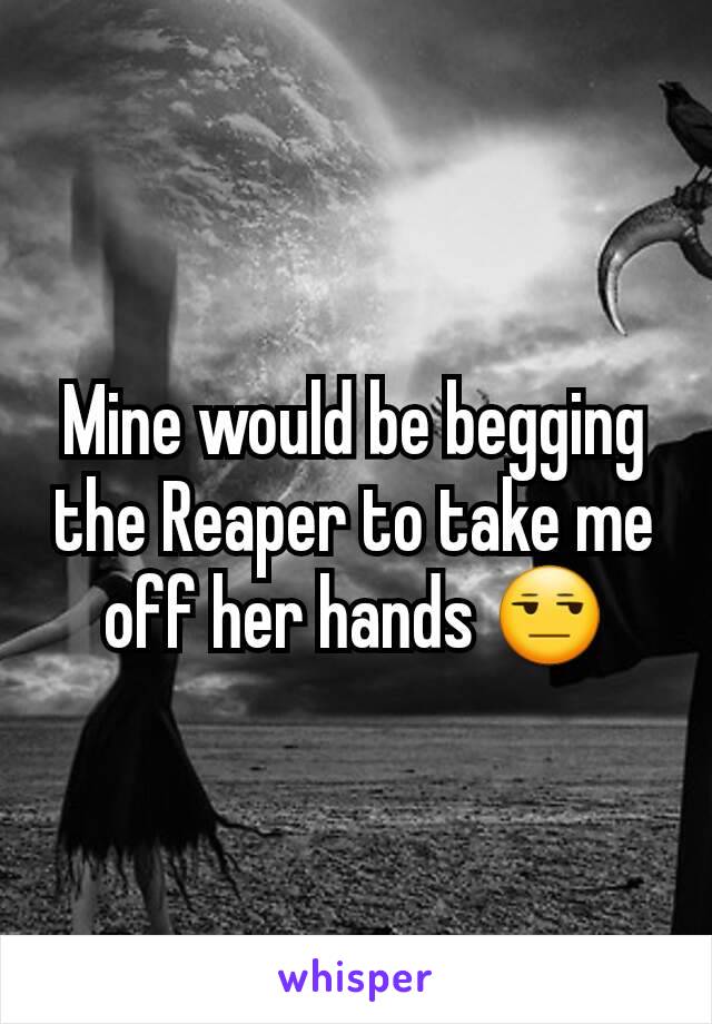 Mine would be begging the Reaper to take me off her hands 😒