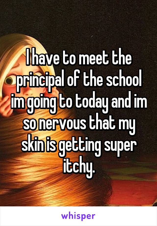 I have to meet the principal of the school im going to today and im so nervous that my skin is getting super itchy.