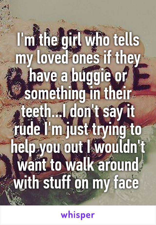 I'm the girl who tells my loved ones if they have a buggie or something in their teeth...I don't say it rude I'm just trying to help you out I wouldn't want to walk around with stuff on my face 