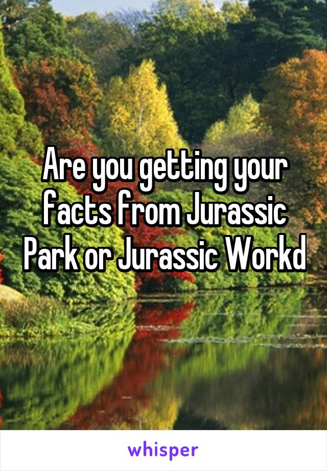 Are you getting your facts from Jurassic Park or Jurassic Workd 