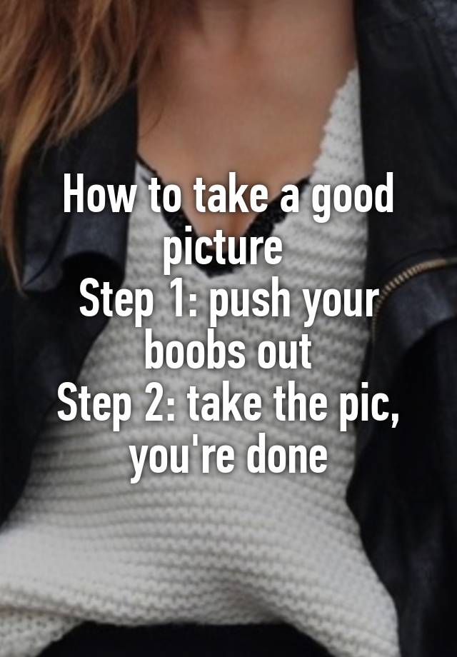 How to take a good picture Step 1: push your boobs out Step 2: take the  pic, you're done