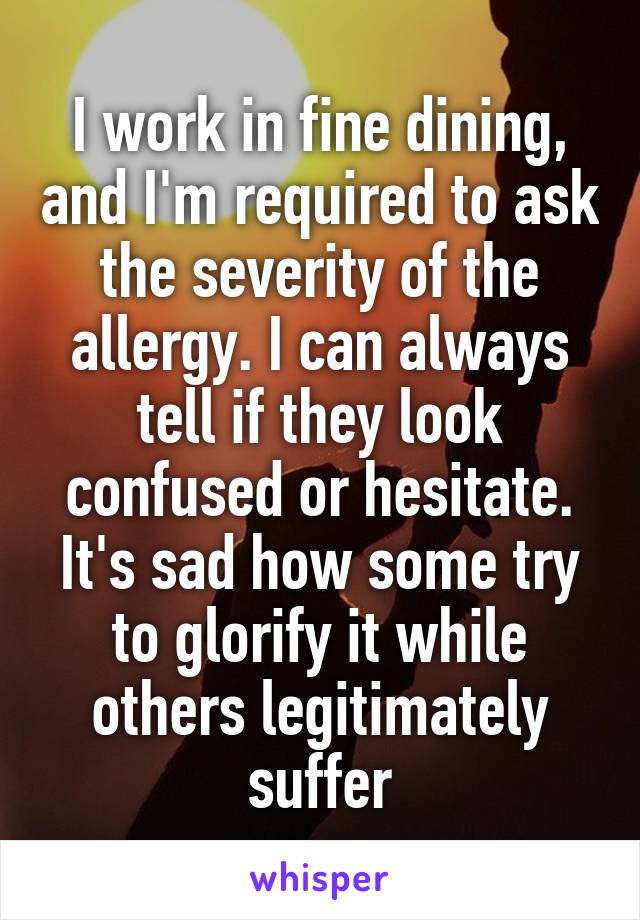 I work in fine dining, and I'm required to ask the severity of the allergy. I can always tell if they look confused or hesitate. It's sad how some try to glorify it while others legitimately suffer