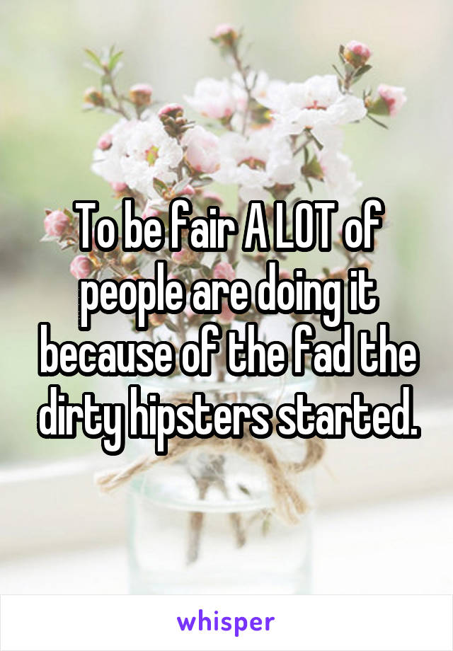 To be fair A LOT of people are doing it because of the fad the dirty hipsters started.