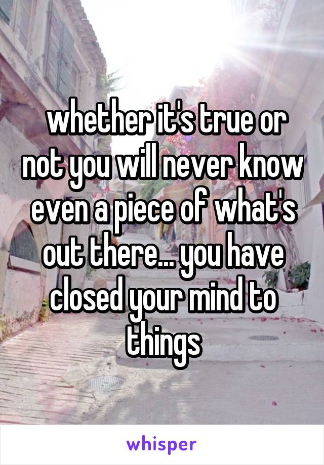  whether it's true or not you will never know even a piece of what's out there... you have closed your mind to things