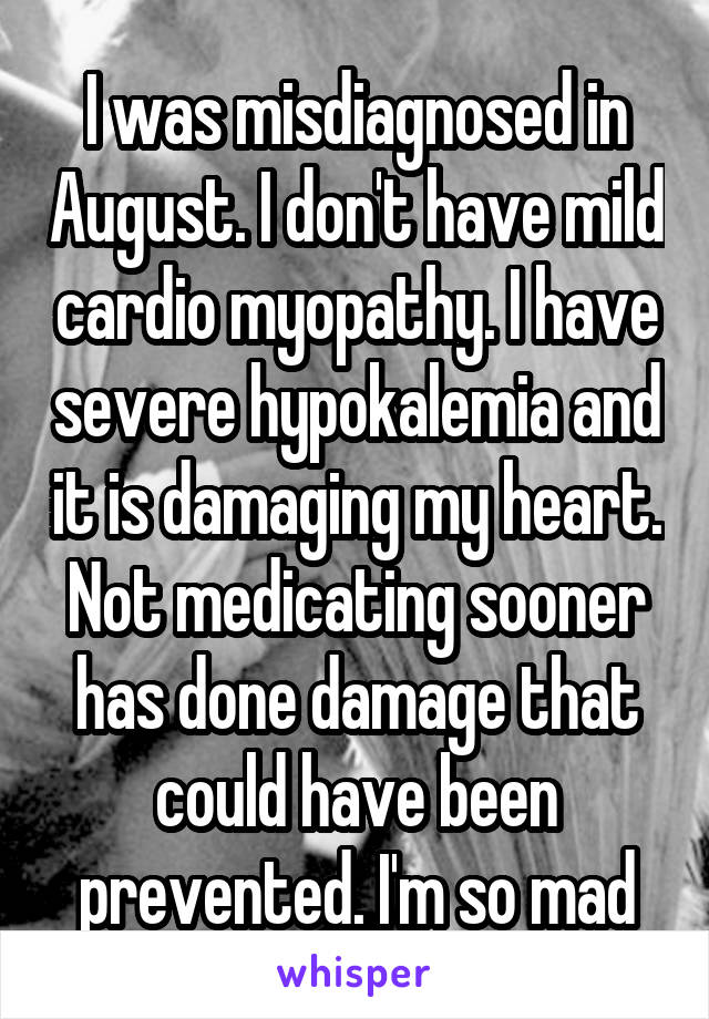I was misdiagnosed in August. I don't have mild cardio myopathy. I have severe hypokalemia and it is damaging my heart. Not medicating sooner has done damage that could have been prevented. I'm so mad