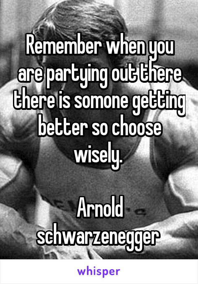 Remember when you are partying out there there is somone getting better so choose wisely. 

Arnold schwarzenegger 