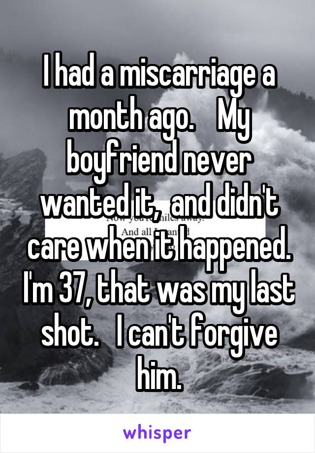 I had a miscarriage a month ago.    My boyfriend never wanted it,  and didn't care when it happened. I'm 37, that was my last shot.   I can't forgive him.