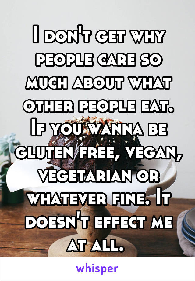 I don't get why people care so much about what other people eat. If you wanna be gluten free, vegan, vegetarian or whatever fine. It doesn't effect me at all. 