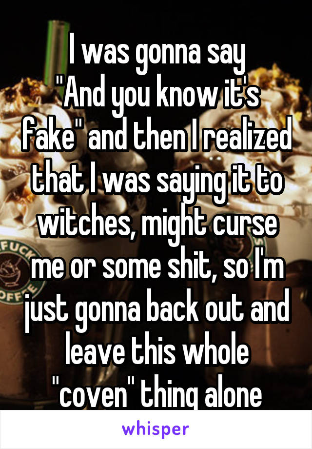 I was gonna say
"And you know it's fake" and then I realized that I was saying it to witches, might curse me or some shit, so I'm just gonna back out and leave this whole "coven" thing alone