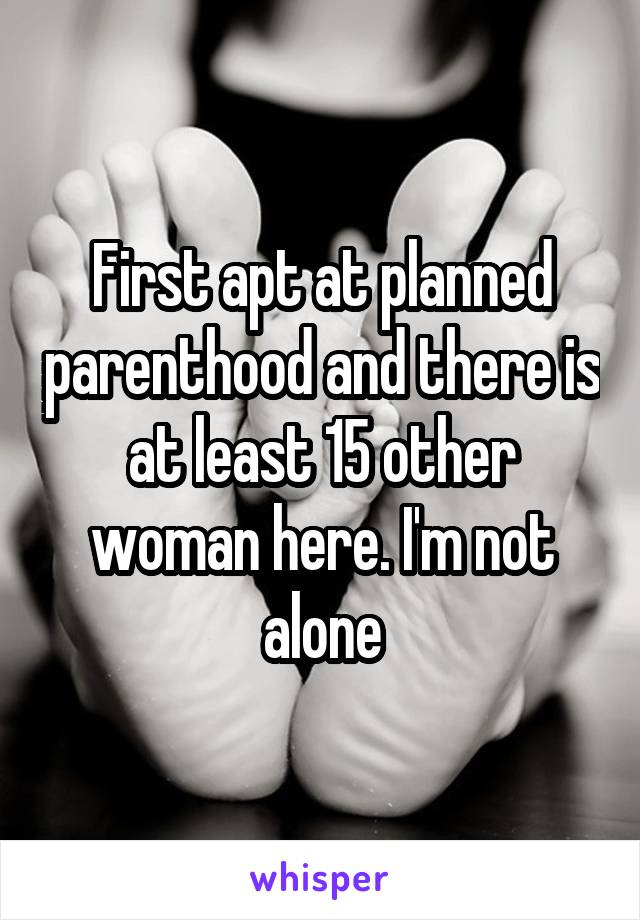First apt at planned parenthood and there is at least 15 other woman here. I'm not alone